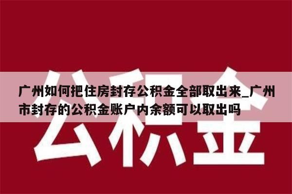 广州如何把住房封存公积金全部取出来_广州市封存的公积金账户内余额可以取出吗