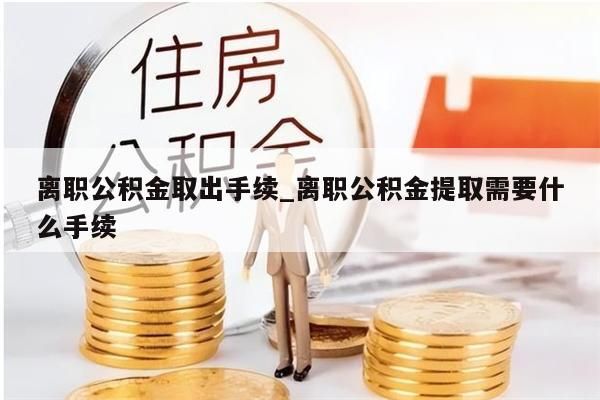 离职公积金取出手续_离职公积金提取需要什么手续